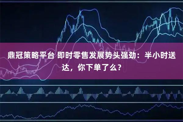 鼎冠策略平台 即时零售发展势头强劲：半小时送达，你下单了么？