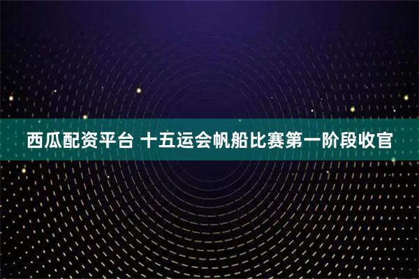 西瓜配资平台 十五运会帆船比赛第一阶段收官