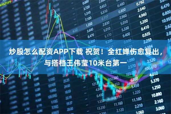 炒股怎么配资APP下载 祝贺！全红婵伤愈复出，与搭档王伟莹10米台第一