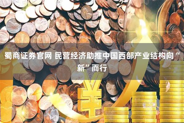 蜀商证券官网 民营经济助推中国西部产业结构向“新”而行