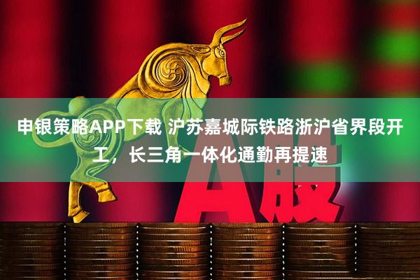 申银策略APP下载 沪苏嘉城际铁路浙沪省界段开工，长三角一体化通勤再提速