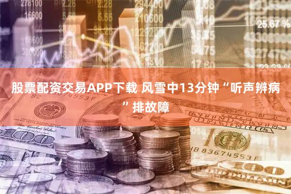 股票配资交易APP下载 风雪中13分钟“听声辨病”排故障
