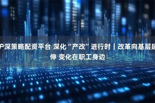 沪深策略配资平台 深化“产改”进行时｜改革向基层延伸 变化在职工身边
