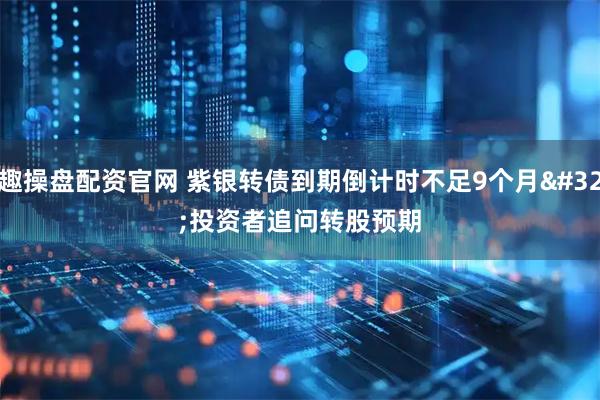 趣操盘配资官网 紫银转债到期倒计时不足9个月 投资者追问转股预期