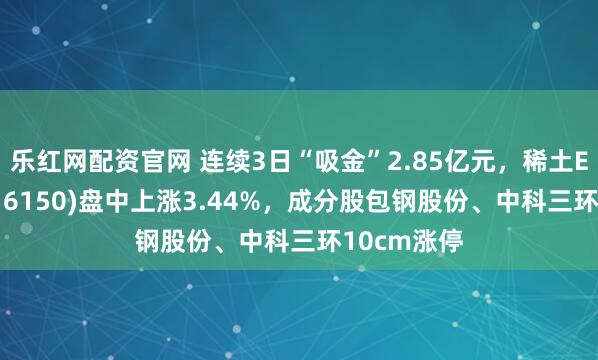 乐红网配资官网 连续3日“吸金”2.85亿元，稀土ETF嘉实(516150)盘中上涨3.44%，成分股包钢股份、中科三环10cm涨停