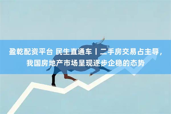 盈乾配资平台 民生直通车丨二手房交易占主导，我国房地产市场呈现逐步企稳的态势