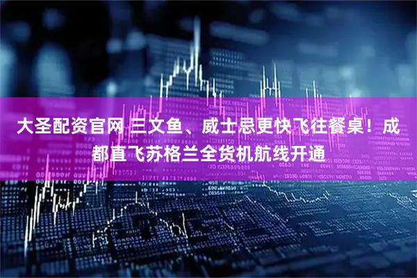 大圣配资官网 三文鱼、威士忌更快飞往餐桌！成都直飞苏格兰全货机航线开通