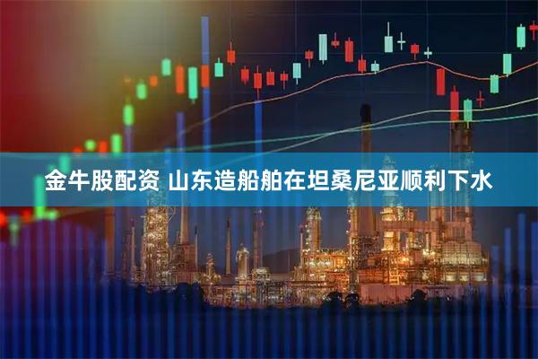 金牛股配资 山东造船舶在坦桑尼亚顺利下水