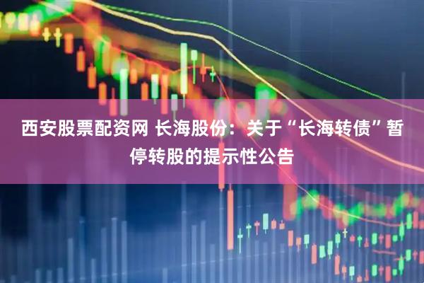 西安股票配资网 长海股份：关于“长海转债”暂停转股的提示性公告
