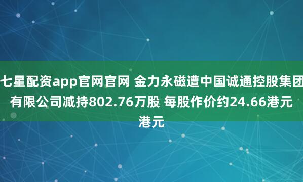 七星配资app官网官网 金力永磁遭中国诚通控股集团有限公司减持802.76万股 每股作价约24.66港元