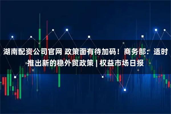 湖南配资公司官网 政策面有待加码！商务部：适时推出新的稳外贸政策 | 权益市场日报