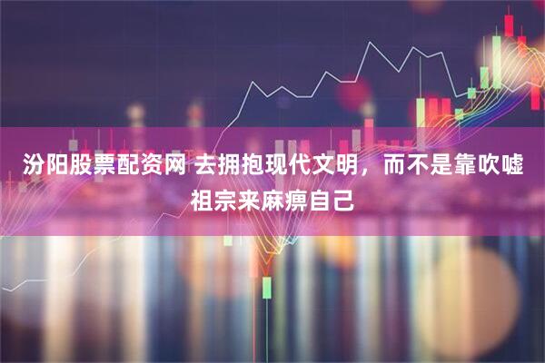 汾阳股票配资网 去拥抱现代文明，而不是靠吹嘘祖宗来麻痹自己