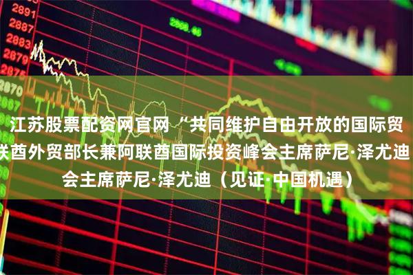 江苏股票配资网官网 “共同维护自由开放的国际贸易体系”——访阿联酋外贸部长兼阿联酋国际投资峰会主席萨尼·泽尤迪（见证·中国机遇）