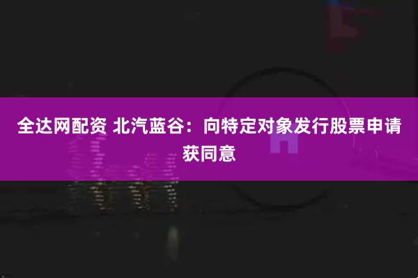 全达网配资 北汽蓝谷：向特定对象发行股票申请获同意