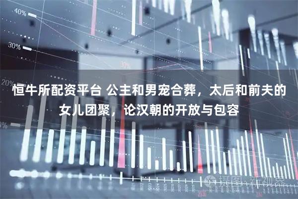 恒牛所配资平台 公主和男宠合葬，太后和前夫的女儿团聚，论汉朝的开放与包容