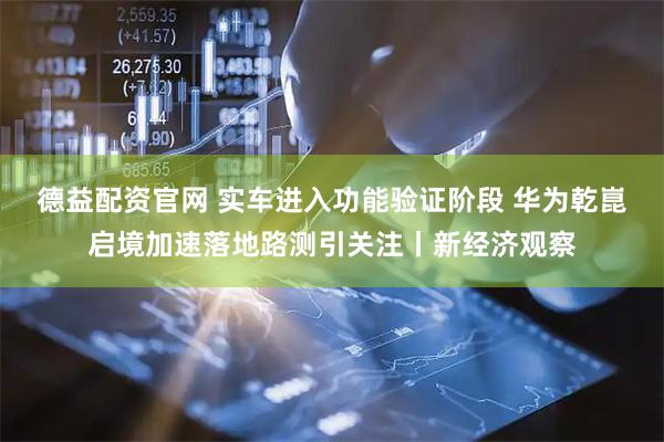 德益配资官网 实车进入功能验证阶段 华为乾崑启境加速落地路测引关注丨新经济观察