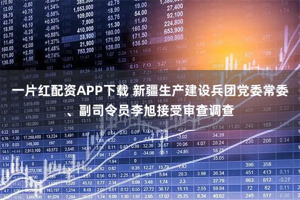 一片红配资APP下载 新疆生产建设兵团党委常委、副司令员李旭接受审查调查