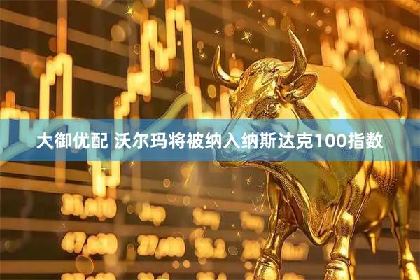 大御优配 沃尔玛将被纳入纳斯达克100指数