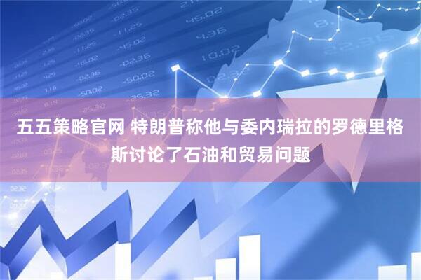 五五策略官网 特朗普称他与委内瑞拉的罗德里格斯讨论了石油和贸易问题