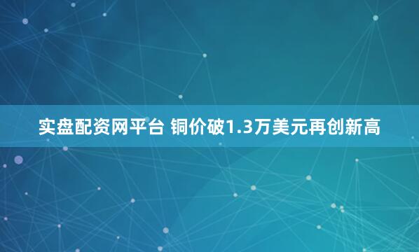 实盘配资网平台 铜价破1.3万美元再创新高