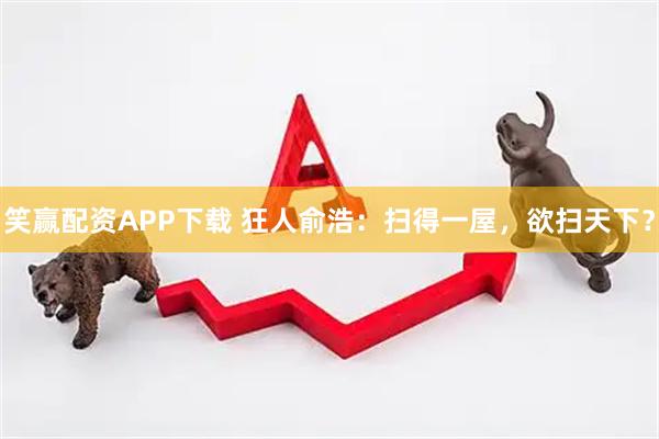 笑赢配资APP下载 狂人俞浩：扫得一屋，欲扫天下？