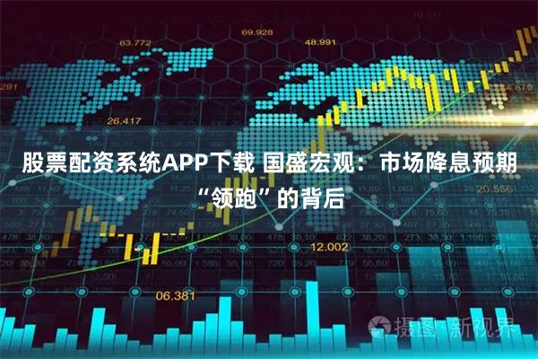 股票配资系统APP下载 国盛宏观：市场降息预期“领跑”的背后