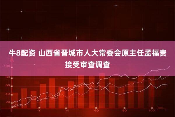 牛8配资 山西省晋城市人大常委会原主任孟福贵接受审查调查